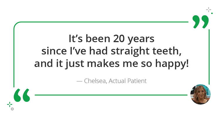 "It's been 20 years since I've had straight teeth, and it just makes me so happy!" - Chelsea, Patient & Patient's Mom