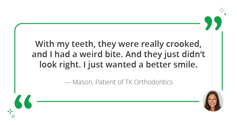"With my teeth, they were really crooked, and I had a weird bite. And they just didn't look right. I just wanted a better smile." - Mason, Patient of TK Orthodontics